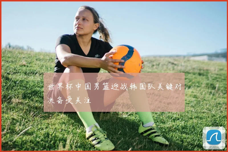 世界杯中国男篮迎战韩国队关键对决备受关注
