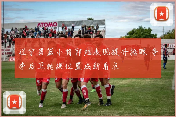 辽宁男篮小将郭旭表现提升抢眼 争夺后卫轮换位置成新看点