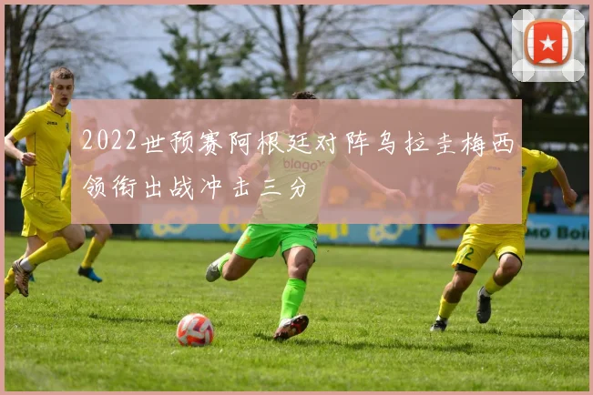 2022世预赛阿根廷对阵乌拉圭梅西领衔出战冲击三分