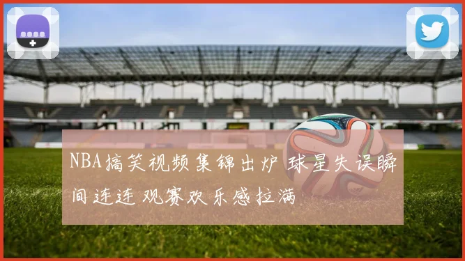 NBA搞笑视频集锦出炉 球星失误瞬间连连 观赛欢乐感拉满