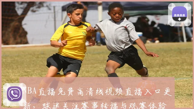 NBA直播免费高清线视频直播入口更新，球迷关注赛事转播与观赛体验提升