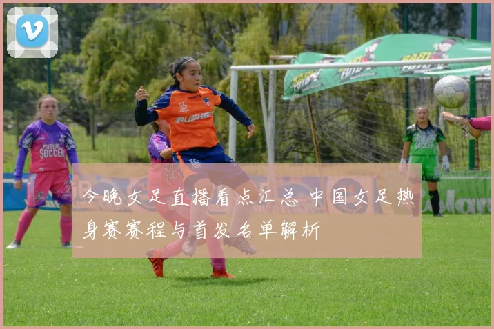 今晚女足直播看点汇总 中国女足热身赛赛程与首发名单解析