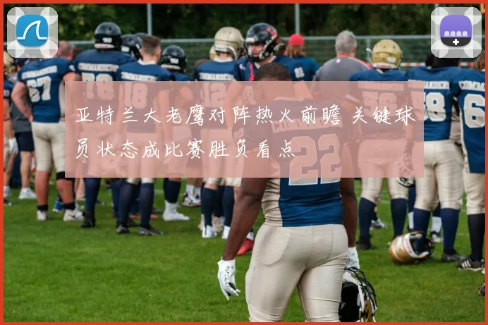 亚特兰大老鹰对阵热火前瞻 关键球员状态成比赛胜负看点