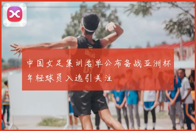 中国女足集训名单公布备战亚洲杯年轻球员入选引关注