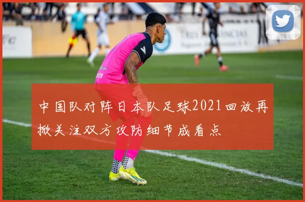 中国队对阵日本队足球2021回放再掀关注双方攻防细节成看点