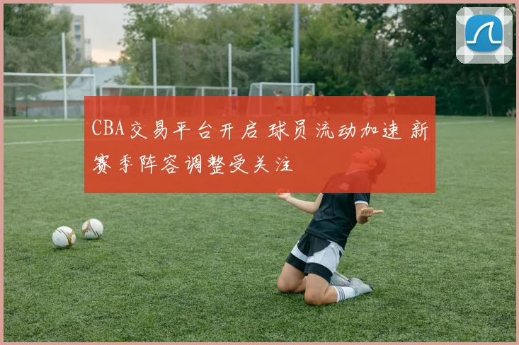 CBA交易平台开启 球员流动加速 新赛季阵容调整受关注