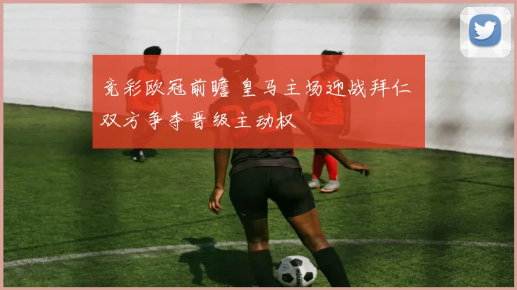 竞彩欧冠前瞻 皇马主场迎战拜仁 双方争夺晋级主动权