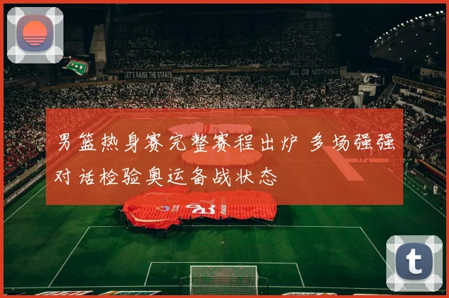 男篮热身赛完整赛程出炉 多场强强对话检验奥运备战状态
