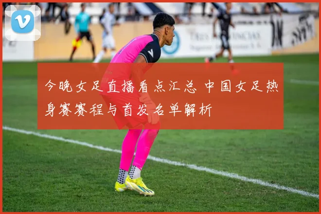 今晚女足直播看点汇总 中国女足热身赛赛程与首发名单解析