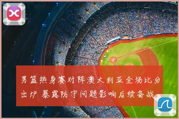 男篮热身赛对阵澳大利亚全场比分出炉 暴露防守问题影响后续备战