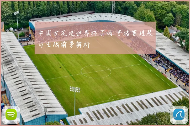 中国女足进世界杯了吗 资格赛进展与出线前景解析