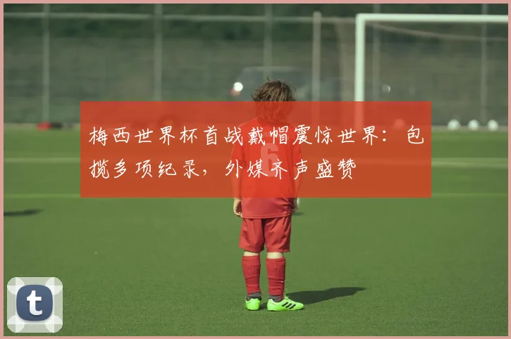 梅西世界杯首战戴帽震惊世界:包揽多项纪录,外媒齐声盛赞