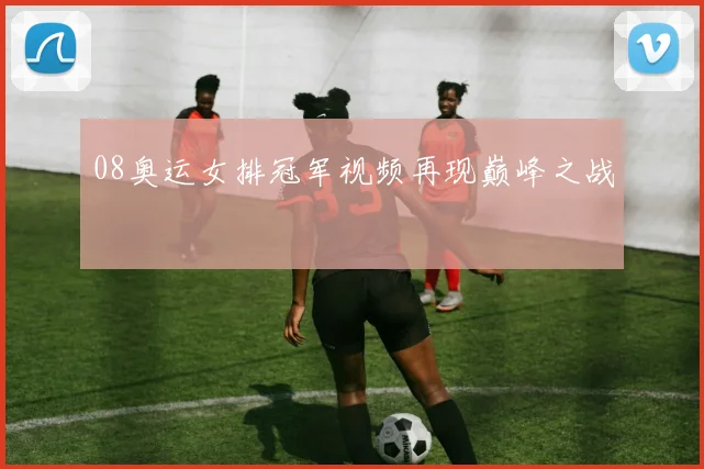 08奥运女排冠军视频再现巅峰之战