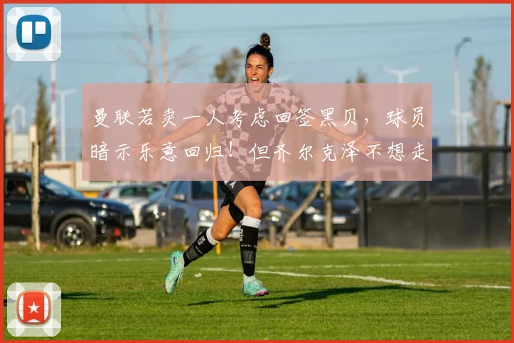 曼联若卖一人考虑回签黑贝，球员暗示乐意回归！但齐尔克泽不想走