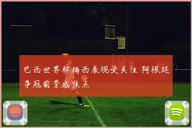 巴西世界杯梅西表现受关注 阿根廷争冠前景成焦点
